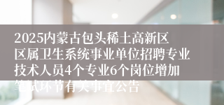 2025内蒙古包头稀土高新区区属卫生系统事业单位招聘专业技术人员4个专业6个岗位增加笔试环节有关事宜公告