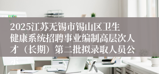 2025江苏无锡市锡山区卫生健康系统招聘事业编制高层次人才（长期）第二批拟录取人员公示