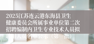 2025江苏连云港东海县卫生健康委员会所属事业单位第二次招聘编制内卫生专业技术人员拟聘用人员名单公示（第一批）
