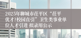 2025年聊城市茌平区“茌平优才?校园直引”卫生类事业单位人才引进 拟录用公示