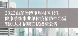 2022山东淄博市周村区卫生健康系统事业单位疫情防控急需紧缺人才招聘面试成绩公告