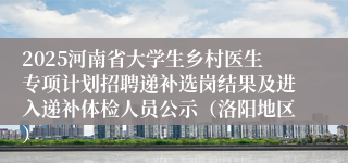 2025河南省大学生乡村医生专项计划招聘递补选岗结果及进入递补体检人员公示（洛阳地区）