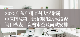 2025广东广州医科大学附属中医医院第一批招聘笔试成绩查询和核查、资格审查及面试安排公告