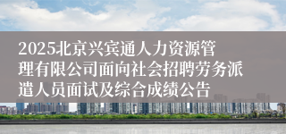 2025北京兴宾通人力资源管理有限公司面向社会招聘劳务派遣人员面试及综合成绩公告