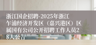 浙江国企招聘-2025年浙江乍浦经济开发区（嘉兴港区）区属国有公司公开招聘工作人员28人公告