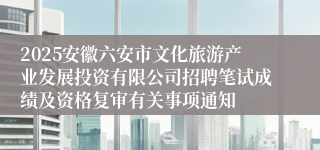 2025安徽六安市文化旅游产业发展投资有限公司招聘笔试成绩及资格复审有关事项通知