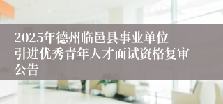 2025年德州临邑县事业单位引进优秀青年人才面试资格复审公告