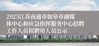 2025江苏南通市如皋市融媒体中心和应急指挥服务中心招聘工作人员拟聘用人员公示