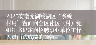 2025安徽芜湖镜湖区“乡编村用”暨面向全区社区（村）党组织书记定向招聘事业单位工作人员面试成绩的公告