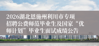 2026湖北恩施州利川市专项招聘公费师范毕业生及国家“优师计划”毕业生面试成绩公告