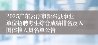 2025广东云浮市新兴县事业单位招聘考生综合成绩排名及入围体检人员名单公告