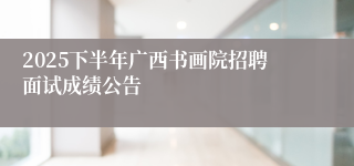 2025下半年广西书画院招聘面试成绩公告