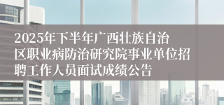 2025年下半年广西壮族自治区职业病防治研究院事业单位招聘工作人员面试成绩公告