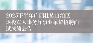 2025下半年广西壮族自治区退役军人事务厅事业单位招聘面试成绩公告