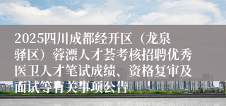 2025四川成都经开区（龙泉驿区）蓉漂人才荟考核招聘优秀医卫人才笔试成绩、资格复审及面试等有关事项公告