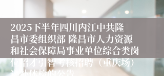 2025下半年四川内江中共隆昌市委组织部 隆昌市人力资源和社会保障局事业单位综合类岗位招才引智考核招聘(重庆场)递补体检的公告