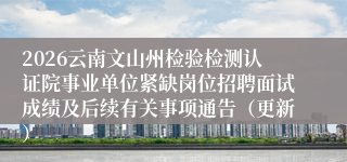 2026云南文山州检验检测认证院事业单位紧缺岗位招聘面试成绩及后续有关事项通告（更新）