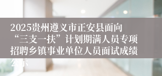 2025贵州遵义市正安县面向“三支一扶”计划期满人员专项招聘乡镇事业单位人员面试成绩公示