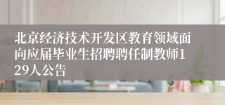 北京经济技术开发区教育领域面向应届毕业生招聘聘任制教师129人公告