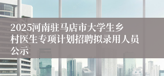 2025河南驻马店市大学生乡村医生专项计划招聘拟录用人员公示