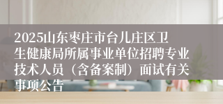 2025山东枣庄市台儿庄区卫生健康局所属事业单位招聘专业技术人员（含备案制）面试有关事项公告