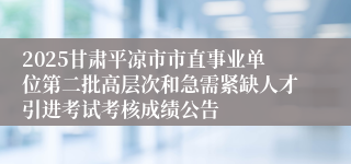 2025甘肃平凉市市直事业单位第二批高层次和急需紧缺人才引进考试考核成绩公告