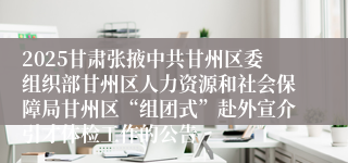2025甘肃张掖中共甘州区委组织部甘州区人力资源和社会保障局甘州区“组团式”赴外宣介引才体检工作的公告