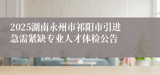 2025湖南永州市祁阳市引进急需紧缺专业人才体检公告