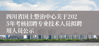 四川省国土整治中心关于2025年考核招聘专业技术人员拟聘用人员公示
