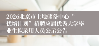 2026北京市土地储备中心“优培计划”招聘应届优秀大学毕业生拟录用人员公示公告