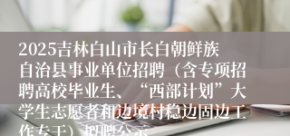 2025吉林白山市长白朝鲜族自治县事业单位招聘（含专项招聘高校毕业生、“西部计划”大学生志愿者和边境村稳边固边工作专干）拟聘公示