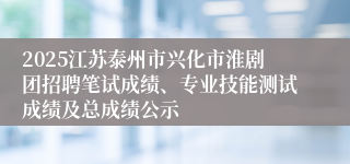 2025江苏泰州市兴化市淮剧团招聘笔试成绩、专业技能测试成绩及总成绩公示