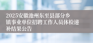 2025安徽池州东至县部分乡镇事业单位招聘工作人员体检递补结果公告