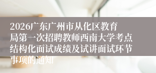 2026广东广州市从化区教育局第一次招聘教师西南大学考点结构化面试成绩及试讲面试环节事项的通知