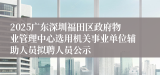2025广东深圳福田区政府物业管理中心选用机关事业单位辅助人员拟聘人员公示