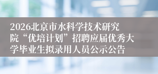 2026北京市水科学技术研究院“优培计划”招聘应届优秀大学毕业生拟录用人员公示公告