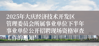 2025年大庆经济技术开发区管理委员会所属事业单位下半年事业单位公开招聘现场资格审查工作的通知