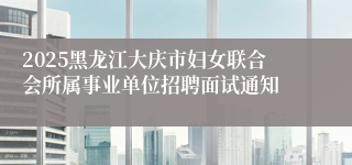 2025黑龙江大庆市妇女联合会所属事业单位招聘面试通知