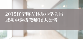 2015辽宁喀左县从小学为县城初中选拔教师16人公告