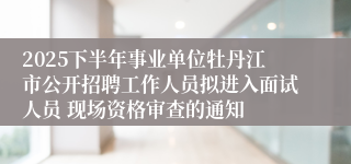 2025下半年事业单位牡丹江市公开招聘工作人员拟进入面试人员 现场资格审查的通知