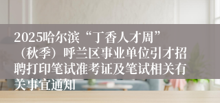 2025哈尔滨“丁香人才周”（秋季）呼兰区事业单位引才招聘打印笔试准考证及笔试相关有关事宜通知