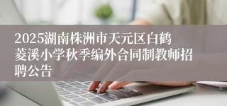 2025湖南株洲市天元区白鹤菱溪小学秋季编外合同制教师招聘公告
