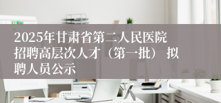 2025年甘肃省第二人民医院招聘高层次人才（第一批） 拟聘人员公示