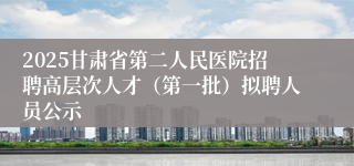2025甘肃省第二人民医院招聘高层次人才（第一批）拟聘人员公示