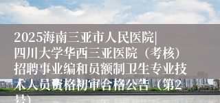 2025海南三亚市人民医院|四川大学华西三亚医院（考核）招聘事业编和员额制卫生专业技术人员资格初审合格公告（第2号）