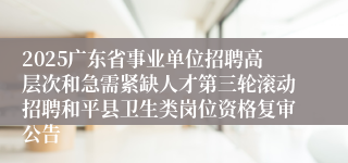 2025广东省事业单位招聘高层次和急需紧缺人才第三轮滚动招聘和平县卫生类岗位资格复审公告