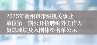 2025年衢州市市级机关事业单位第三期公开招聘编外工作人员总成绩及入围体检名单公示