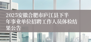2025安徽合肥市庐江县下半年事业单位招聘工作人员体检结果公告