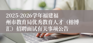 2025-2026学年福建福州市教育局优秀教育人才（榕博汇）招聘面试有关事项公告