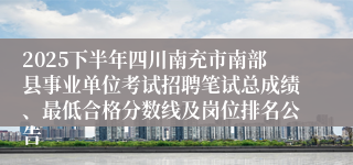2025下半年四川南充市南部县事业单位考试招聘笔试总成绩、最低合格分数线及岗位排名公告